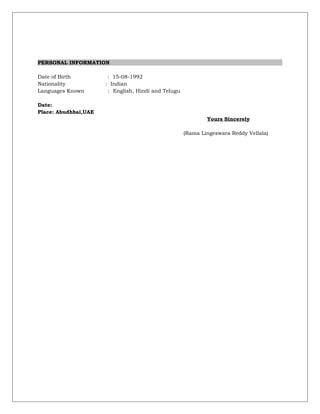PERSONAL INFORMATION
Date of Birth : 15-08-1992
Nationality : Indian
Languages Known : English, Hindi and Telugu
Date:
Place: Abudhbai,UAE
Yours Sincerely
(Rama Lingeswara Reddy Vellala)
 