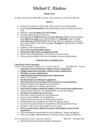 Michael C. Rimkus
OBJECTIVE
To obtain a position that would utilize my prior work experiences, as well as my education.
SKILLS
 Proficient in the Microsoft Office Suite: Word, Excel, Access and PowerPoint.
 Rated as Exceeds Expectations for allmy performance reviews at United States Steel
Corp.
 Experience using Six Sigma and Lean Six Sigma.
 Currently studying for the CCNA exam.
 Knowledgeable in Windows Server,IIS, Active Directory,Minitab, Oracle E-Business
Suite, Data Networking,Citrix, HP PPM,IMS, JCL, Solarwinds, What’s Up Gold,
Active Directory,CISCO UCCM,CISCO Unity, HP Service Manager, Visual Basic,
JAVA,SQL, HTML5, CSS, TWS, Everbridge, WebSphere,Tidal Scheduler, VMWare
Tools, and Linux.
 Capable to work fast and efficiently.
 Cisco Cyber Ops Scholarship recipient.
 Strong leadership, written, communication skills.
 Able to work well independently, and with others as part of a team.
 Always ready and willing to learn new technologies, processes and procedures.
EMPLOYMENT EXPERIENCES
United States Steel Corporation
Alternate PlatformSupport (Middleware) - Systems Analyst II December 2015 – Present
 Solarwinds Network Performance Monitor Systems Administrator.
 Foglight Application Performance Monitor Systems Administrator.
 WebSphere Systems Administrator.
 Tidal Scheduler Batch Reporting Systems Administrator.
 Follows ITIL standards.
 Install and deploy newthird party applications.
 Aids in disaster recovery testing ofcritical systems on a semi-annual basis.
 Identify and install critical upgrades, fixes, and patches.
 Configure applications to customer specifications.
 Work with developers to build and configure JVM’s based on their requirements.
 Analyze potential risks prior to the implementation of any system changes.
 On call 24x7 to handle issues as they arise.
 Enter timely Change Controls for system maintenance.
 Ensures system availability of core applications.
 Verifies that all systems are up to current security standards.
 OCM/Integration team member for the Office 365 migration project.
 Exceed or meet goals and objectives handed down from management each year.
 Coordinate with vendor technical support to resolve issues.
 Work on small to large collaborative projects with multiple teams across the
organization.
 Create and maintain documentation for system installations, changes and upgrades.
 Work across multiple alternate platforms to meet the company’s goals and objectives.
Network OperationsCenter - OperationsAnalyst I May 2013 – December 2015
 Solarwinds Network Performance Monitor Administrator.
 