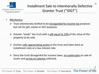 Installment Sale to Intentionally Defective
Grantor Trust (“IDGT”)
• Mechanics:
 Trust intentionally drafted to be disregarded for income tax purposes
but not for gift, estate or GST purposes.
 Grantor “seeds” the trust with a gift equal to 10% of the value of the
property to be sold.
 Grantor sells appreciating assets to the trust and takes back an
installment note at a low interest rate.
 Since the trust disregarded for income taxes, no capital gain on sale of
assets and no tax on interest collected.
10
The Power of Trust. The Power of Growth. The Power of Teamwork.
 