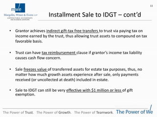 Installment Sale to IDGT – cont’d
• Grantor achieves indirect gift-tax free transfers to trust via paying tax on
income earned by the trust, thus allowing trust assets to compound on tax
favorable basis.
• Trust can have tax reimbursement clause if grantor’s income tax liability
causes cash flow concern.
• Sale freezes value of transferred assets for estate tax purposes, thus, no
matter how much growth assets experience after sale, only payments
received (or uncollected at death) included in estate.
• Sale to IDGT can still be very effective with $1 million or less of gift
exemption.
11
The Power of Trust. The Power of Growth. The Power of Teamwork.
 