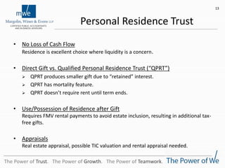 Personal Residence Trust
• No Loss of Cash Flow
Residence is excellent choice where liquidity is a concern.
• Direct Gift vs. Qualified Personal Residence Trust (“QPRT”)
 QPRT produces smaller gift due to “retained” interest.
 QPRT has mortality feature.
 QPRT doesn’t require rent until term ends.
• Use/Possession of Residence after Gift
Requires FMV rental payments to avoid estate inclusion, resulting in additional tax-
free gifts.
• Appraisals
Real estate appraisal, possible TIC valuation and rental appraisal needed.
13
The Power of Trust. The Power of Growth. The Power of Teamwork.
 