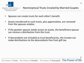 Nonreciprocal Trusts Created by Married Couples
• Spouses can create trusts for each other’s benefit.
• Assets transferred to such trusts, plus appreciation, are removed
from the spouses estates.
• If the grantor-spouse needs access to assets, the beneficiary-spouse
can receive a distribution from the trust.
• If descendants are included as trust beneficiaries, the trustee can
make distributions to the descendants free from gift tax.
14
The Power of Trust. The Power of Growth. The Power of Teamwork.
 