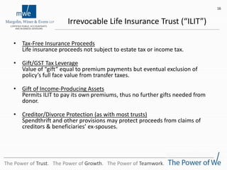 Irrevocable Life Insurance Trust (“ILIT”)
• Tax-Free Insurance Proceeds
Life insurance proceeds not subject to estate tax or income tax.
• Gift/GST Tax Leverage
Value of “gift” equal to premium payments but eventual exclusion of
policy’s full face value from transfer taxes.
• Gift of Income-Producing Assets
Permits ILIT to pay its own premiums, thus no further gifts needed from
donor.
• Creditor/Divorce Protection (as with most trusts)
Spendthrift and other provisions may protect proceeds from claims of
creditors & beneficiaries’ ex-spouses.
16
The Power of Trust. The Power of Growth. The Power of Teamwork.
 