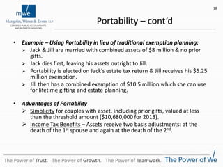 Portability – cont’d
• Example – Using Portability in lieu of traditional exemption planning:
 Jack & Jill are married with combined assets of $8 million & no prior
gifts.
 Jack dies first, leaving his assets outright to Jill.
 Portability is elected on Jack’s estate tax return & Jill receives his $5.25
million exemption.
 Jill then has a combined exemption of $10.5 million which she can use
for lifetime gifting and estate planning.
• Advantages of Portability
 Simplicity for couples with asset, including prior gifts, valued at less
than the threshold amount ($10,680,000 for 2013).
 Income Tax Benefits – Assets receive two basis adjustments: at the
death of the 1st spouse and again at the death of the 2nd.
18
The Power of Trust. The Power of Growth. The Power of Teamwork.
 
