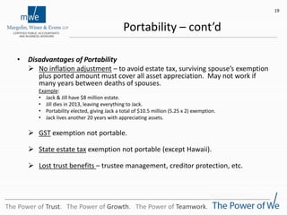 Portability – cont’d
• Disadvantages of Portability
 No inflation adjustment – to avoid estate tax, surviving spouse’s exemption
plus ported amount must cover all asset appreciation. May not work if
many years between deaths of spouses.
Example:
• Jack & Jill have $8 million estate.
• Jill dies in 2013, leaving everything to Jack.
• Portability elected, giving Jack a total of $10.5 million (5.25 x 2) exemption.
• Jack lives another 20 years with appreciating assets.
 GST exemption not portable.
 State estate tax exemption not portable (except Hawaii).
 Lost trust benefits – trustee management, creditor protection, etc.
19
The Power of Trust. The Power of Growth. The Power of Teamwork.
 