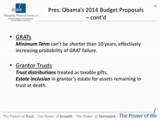Pres. Obama’s 2014 Budget Proposals
– cont’d
• GRATs
Minimum Term can’t be shorter than 10 years, effectively
increasing probability of GRAT failure.
• Grantor Trusts
Trust distributions treated as taxable gifts.
Estate inclusion in grantor’s estate for assets remaining in
trust at death.
21
The Power of Trust. The Power of Growth. The Power of Teamwork.
 