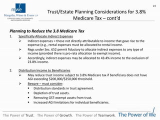 Trust/Estate Planning Considerations for 3.8%
Medicare Tax – cont’d
Planning to Reduce the 3.8 Medicare Tax
1. Specifically Allocate Indirect Expenses
 Indirect expenses = those not directly attributable to income that gave rise to the
expense (e.g., rental expenses must be allocated to rental income.
 Regs under Sec. 652 permit fiduciary to allocate indirect expenses to any type of
income (provided there is pro-rata allocation to exempt income).
 Accordingly, indirect expenses may be allocated to 43.4% income to the exclusion of
23.8% income.
2. Distribution Income to Beneficiaries
 May reduce trust income subject to 3.8% Medicare tax if beneficiary does not have
AGI exceeding $200,000/$250,000 threshold.
 Beware – must consider:
 Distribution standards in trust agreement.
 Depletion of trust assets.
 Removing GST-exempt assets from trust.
 Increased AGI limitations for individual beneficiaries.
23
The Power of Trust. The Power of Growth. The Power of Teamwork.
 