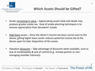Which Assets Should be Gifted?
• Assets increasing in value – Appreciating assets held until death may
produce greater estate tax. Goal of estate planning techniques is to
remove appreciation from decedent’s estate.
• High basis assets – Since the donor’s income tax basis carries over to the
donee, gifting higher basis assets reduces potential income tax to the
donee upon his later disposition of the assets.
• Valuation discounts – Take advantage of discounts when available, such as
lack of marketability & lack of control (e.g., limited partner or non-
managing member interests).
4
The Power of Trust. The Power of Growth. The Power of Teamwork.
 