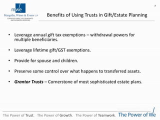 Benefits of Using Trusts in Gift/Estate Planning
• Leverage annual gift tax exemptions – withdrawal powers for
multiple beneficiaries.
• Leverage lifetime gift/GST exemptions.
• Provide for spouse and children.
• Preserve some control over what happens to transferred assets.
• Grantor Trusts – Cornerstone of most sophisticated estate plans.
7
The Power of Trust. The Power of Growth. The Power of Teamwork.
 