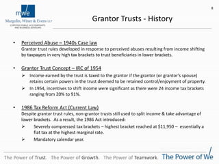 Grantor Trusts - History
• Perceived Abuse – 1940s Case law
Grantor trust rules developed in response to perceived abuses resulting from income shifting
by taxpayers in very high tax brackets to trust beneficiaries in lower brackets.
• Grantor Trust Concept – IRC of 1954
 Income earned by the trust is taxed to the grantor if the grantor (or grantor’s spouse)
retains certain powers in the trust deemed to be retained control/enjoyment of property.
 In 1954, incentives to shift income were significant as there were 24 income tax brackets
ranging from 20% to 91%.
• 1986 Tax Reform Act (Current Law)
Despite grantor trust rules, non-grantor trusts still used to split income & take advantage of
lower brackets. As a result, the 1986 Act introduced:
 Severely compressed tax brackets – highest bracket reached at $11,950 – essentially a
flat tax at the highest marginal rate.
 Mandatory calendar year.
8
The Power of Trust. The Power of Growth. The Power of Teamwork.
 