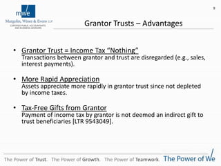 Grantor Trusts – Advantages
• Grantor Trust = Income Tax “Nothing”
Transactions between grantor and trust are disregarded (e.g., sales,
interest payments).
• More Rapid Appreciation
Assets appreciate more rapidly in grantor trust since not depleted
by income taxes.
• Tax-Free Gifts from Grantor
Payment of income tax by grantor is not deemed an indirect gift to
trust beneficiaries [LTR 9543049].
9
The Power of Trust. The Power of Growth. The Power of Teamwork.
 