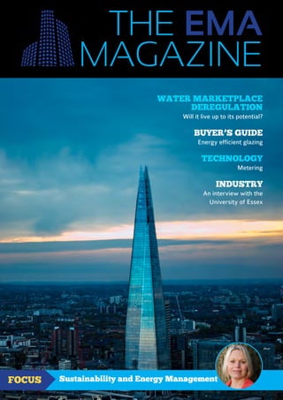 THE EMA
www.theema.org.uk | Issue SEPTEMBER–OCTOBER 2016
Sustainability and Energy ManagementFOCUS
WATER MARKETPLACE
DEREGULATION
Will it live up to its potential?
BUYER’S GUIDE
Energy efficient glazing
TECHNOLOGY
Metering
INDUSTRY
An interview with the
University of Essex
MAGAZINE
 