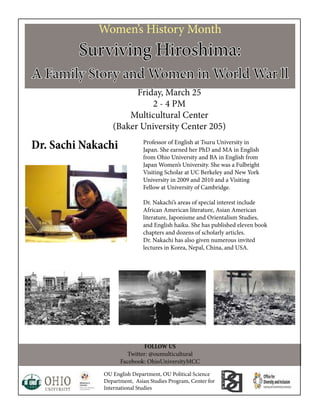 Women’s History Month
Surviving Hiroshima:
A Family Story and Women in World War ll
Friday, March 25
2 - 4 PM
Multicultural Center
(Baker University Center 205)
FOLLOW US
Twitter: @oumulticultural
Facebook: OhioUniversityMCC
OU English Department, OU Political Science
Department, Asian Studies Program, Center for
International Studies
Professor of English at Tsuru University in
Japan. She earned her PhD and MA in English
from Ohio University and BA in English from
Japan Women’s University. She was a Fulbright
Visiting Scholar at UC Berkeley and New York
University in 2009 and 2010 and a Visiting
Fellow at University of Cambridge.
Dr. Nakachi’s areas of special interest include
African American literature, Asian American
literature, Japonisme and Orientalism Studies,
and English haiku. She has published eleven book
chapters and dozens of scholarly articles.
Dr. Nakachi has also given numerous invited
lectures in Korea, Nepal, China, and USA.
Dr. Sachi Nakachi
 