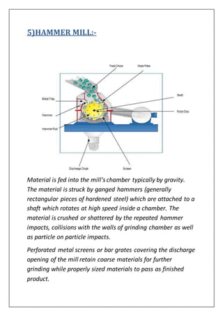5)HAMMER MILL:-
Material is fed into the mill’s chamber typically by gravity.
The material is struck by ganged hammers (generally
rectangular pieces of hardened steel) which are attached to a
shaft which rotates at high speed inside a chamber. The
material is crushed or shattered by the repeated hammer
impacts, collisions with the walls of grinding chamber as well
as particle on particle impacts.
Perforated metal screens or bar grates covering the discharge
opening of the mill retain coarse materials for further
grinding while properly sized materials to pass as finished
product.
 