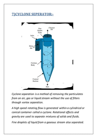 7)CYCLONE SEPERATOR:-
Cyclone separation is a method of removing the particulates
from an air, gas or liquid stream without the use of filters
through vortex separation.
A high speed rotating flow is generated within a cylindrical or
conical container called a cyclone. Rotational effects and
gravity are used to separate mixtures of solids and fluids.
Fine droplets of liquid from a gaseous stream also separated.
 
