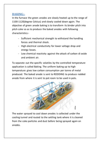 BAKING:-
In the furnace the green anodes are slowly heated up to the range of
1100-1120(degree Celsius) and slowly cooled down again. The
objective of green anode baking is to transform its binder pitch into
pitch coke so as to produce the baked anodes with following
characteristics:-
- Sufficient mechanical strength to withstand the handling
forces and thermal shock.
- High electrical conductivity for lower voltage drop and
energy losses.
- Low chemical reactivity against the attack of carbon di oxide
and ambient air.
To separate out the specific volatiles by the controlled temperature
application is called Baking. The uniform baking up to high
temperature gives low carbon consumption per tonne of metal
produced. The baked anode is sent to RODDING to produce rodded
anode from where it is sent to pot room to be used in pots.
The water sprayed to cool down anodes is collected under the
cooling tunnel and routed to the settling tank where it is cleaned
from the coke particles and dust before being sprayed again on
anodes.
 
