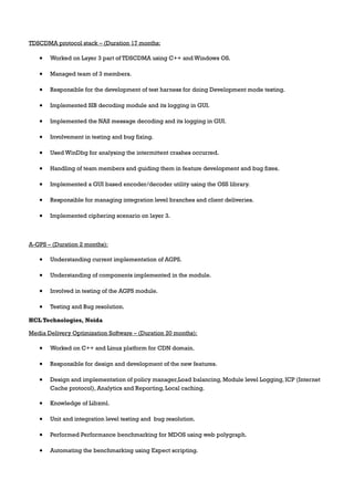 TDSCDMA protocol stack – (Duration 17 months:
• Worked on Layer 3 part of TDSCDMA using C++ and Windows OS.
• Managed team of 3 members.
• Responsible for the development of test harness for doing Development mode testing.
• Implemented SIB decoding module and its logging in GUI.
• Implemented the NAS message decoding and its logging in GUI.
• Involvement in testing and bug fixing.
• Used WinDbg for analysing the intermittent crashes occurred.
• Handling of team members and guiding them in feature development and bug fixes.
• Implemented a GUI based encoder/decoder utility using the OSS library.
• Responsible for managing integration level branches and client deliveries.
• Implemented ciphering scenario on layer 3.
A-GPS – (Duration 2 months):
• Understanding current implementation of AGPS.
• Understanding of components implemented in the module.
• Involved in testing of the AGPS module.
• Testing and Bug resolution.
HCL Technologies, Noida
Media Delivery Optimization Software – (Duration 20 months):
• Worked on C++ and Linux platform for CDN domain.
• Responsible for design and development of the new features.
• Design and implementation of policy manager,Load balancing, Module level Logging, ICP (Internet
Cache protocol), Analytics and Reporting, Local caching.
• Knowledge of Libxml.
• Unit and integration level testing and bug resolution.
• Performed Performance benchmarking for MDOS using web polygraph.
• Automating the benchmarking using Expect scripting.
 