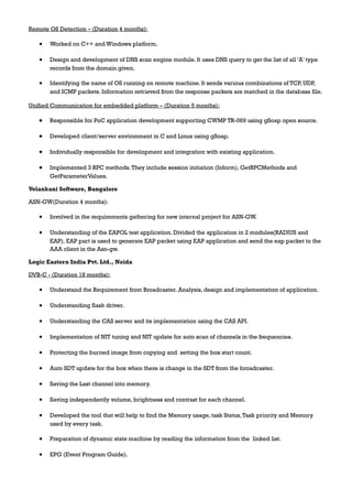 Remote OS Detection – (Duration 4 months):
• Worked on C++ and Windows platform.
• Design and development of DNS scan engine module. It uses DNS query to get the list of all ‘A’ type
records from the domain given.
• Identifying the name of OS running on remote machine. It sends various combinations of TCP, UDP,
and ICMP packets. Information retrieved from the response packets are matched in the database file.
Unified Communication for embedded platform – (Duration 5 months):
• Responsible for PoC application development supporting CWMP TR-069 using gSoap open source.
• Developed client/server environment in C and Linux using gSoap.
• Individually responsible for development and integration with existing application.
• Implemented 3 RPC methods.They include session initiation (Inform), GetRPCMethods and
GetParameterValues.
Velankani Software, Bangalore
ASN-GW(Duration 4 months):
• Involved in the requirements gathering for new internal project for ASN-GW.
• Understanding of the EAPOL test application. Divided the application in 2 modules(RADIUS and
EAP). EAP part is used to generate EAP packet using EAP application and send the eap packet to the
AAA client in the Asn-gw.
Logic Eastern India Pvt. Ltd., Noida
DVB-C - (Duration 18 months):
• Understand the Requirement from Broadcaster. Analysis, design and implementation of application.
• Understanding flash driver.
• Understanding the CAS server and its implementation using the CAS API.
• Implementation of NIT tuning and NIT update for auto scan of channels in the frequencies.
• Protecting the burned image from copying and setting the box start count.
• Auto SDT update for the box when there is change in the SDT from the broadcaster.
• Saving the Last channel into memory.
• Saving independently volume, brightness and contrast for each channel.
• Developed the tool that will help to find the Memory usage, task Status,Task priority and Memory
used by every task.
• Preparation of dynamic state machine by reading the information from the linked list.
• EPG (Event Program Guide).
 