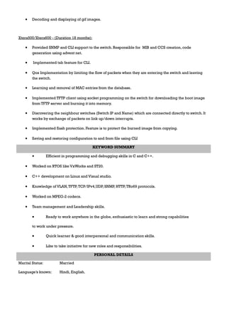• Decoding and displaying of gif images.
Xtera500/Xtera600 - (Duration 18 months):
• Provided SNMP and CLI support to the switch. Responsible for MIB and CCS creation, code
generation using advent net.
• Implemented tab feature for CLI.
• Qos Implementation by limiting the flow of packets when they are entering the switch and leaving
the switch.
• Learning and removal of MAC entries from the database.
• Implemented TFTP client using socket programming on the switch for downloading the boot image
from TFTP server and burning it into memory.
• Discovering the neighbour switches (Switch IP and Name) which are connected directly to switch. It
works by exchange of packets on link up/down interrupts.
• Implemented flash protection. Feature is to protect the burned image from copying.
• Saving and restoring configuration to and from file using CLI
KEYWORD SUMMARY
• Efficient in programming and debugging skills in C and C++.
• Worked on RTOS like VxWorks and ST20.
• C++ development on Linux and Visual studio.
• Knowledge of VLAN,TFTP,TCP/IPv4,UDP, SNMP, HTTP,TRo69 protocols.
• Worked on MPEG-2 codecs.
• Team management and Leadership skills.
• Ready to work anywhere in the globe, enthusiastic to learn and strong capabilities
to work under pressure.
• Quick learner & good interpersonal and communication skills.
• Like to take initiative for new roles and responsibilities.
PERSONAL DETAILS
Marital Status: Married
Language’s known: Hindi, English.
 