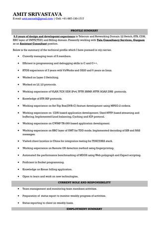 AMIT SRIVASTAVA
E-mail: amit.sarnath@gmail.com | Cell: +91-987-130-1717
PROFILE SUMMARY
9.9 years of design and developemt experience in Telecom and Networking Domain. L2 Switch, STB, CDN,
RRC layer of UMTS(TDD) and Billing domain. Presently working with Tata Consultancy Services, Gurgaon
as an Assistant Consultant position.
Below is the summary of the technical profile which I have pursued in my carrier.
• Curently managing team of 8 members.
• Efficient in programming and debugging skills in C and C++.
• RTOS experience of 3 years with VxWorks and OS20 and 6 years on linux.
• Worked on Layer 2 Switching.
• Worked on L2, L3 protocols.
• Working experience of VLAN,TCP, UDP, IPv4,TFTP, SNMP, HTTP, SOAP, DNS protocols.
• Knowledge of STP, RIP protocols.
• Working experience on Set Top Box(DVB-C) feature development using MPEG-2 codecs.
• Working experience on CDN based application development. Used HTTP based streaming and
buffering. Implemented Load balancing, Caching and ICP protocol.
• Working experience on CWMP TR-069 based application development.
• Working experience on RRC layer of UMT for TDD mode. Implemented decoding of SIB and NAS
messages.
• Visited client location in China for integration testing for TDSCDMA stack.
• Working experience on Remote OS detection method using fingerprinting.
• Automated the performance benchmarking of MDOS using Web polygraph and Expect scripting.
• Proficient in Socket programming.
• Knowledge on Kenan billing application.
• Open to learn and work on new technologies.
CURRENT ROLE AND RESPONSIBILITY
• Team management and monitoring team members activities.
• Preparation of status report to monitor weekly progress of activities.
• Status reporting to client on weekly basis.
EMPLOYMENT SUMMARY
 