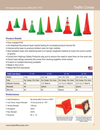 1
Wholesale Inquiries Call: 800-228-1701
www.hsptrafficcones.com
Traffic Cones
•	Flow molded PVC
•	UV-stabilized flourescent layer resists fading for increased product service life
•	Internal white layer to produce brilliant color for high visibility
•	Skid resistant base with stabilizing feet of a heavier weighted material to lower the cone’s center
	 of gravity
•	Cones from Highway Safety Products stay put to reduce the need to reset them on the work site
•	Clever base design prevents the cones from sticking together while nested
•	Custom in-molded stenciling available
• Made in the U.S.A.
•	Meets MUTCD standards
•	Heat Resistance:	 No slump after 8 hours at 160ºF
•	Low Temp. Impact Strength:	 10 foot pounds at -10ºF
•	Tensile Strength:	 1200 psi
•	Elongation:	 200%
• Tear Strength:	 250%
• Hardness:	 80 +/- 10
Product Details
Performance
Construction from one kind of material
means that imported cones are more
likely to skid or tip over on asphalt.
Cones from HSP feature a base made
from denser, skid resistant, PVC
that helps grip the road surface and
enhances stability.
Traffic Cone Specs. 12” PVC 18” PVC 28” PVC 36” PVC
Weight 1.5 lb 3 lb / 5 lb 5 lb / 7 lb / 10 lb 8 lb / 10 lb / 12 lb
Color Flor. Orange / Flor. Green Flor. Orange / Flor. Green Flor. Orange / Flor. Green Flor. Orange / Flor. Green
Reflective Sheeting N/A
Recessed NO
NOSlim Line
(1) 6” White HI.
Optional
(1) 6” & (1) 4” White HI. (1) 6” & (1) 4” White HI.
Optional Optional
NO Optional NO
 