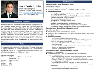 Prince Erwin D. Pillas
Senior Software Engineer
Accenture (January 2011 – Present)
Email: princeerwinpillas@yahoo.com
Contact No: +63 9178904277
Professional Background
Prince’s 5 year work experience includes UAT Test Lead (Offshore) for a
top UK Bank’s General Insurance Product and Functional Testing and
Production Support for Backend (Mainframe and Web-based Applications
for one of the biggest Insurance Company in Australia. Apart from his
technical tasks, he has experienced client-facing roles creating Technical
and Solution Design documentations which involved collaboration with
different stakeholders. He also have intensive background in Defect
Management using different defect tools as he has been assigned in a
Triage Role for a Telco company under CMT Industry. He was recognized
with Business Operator of the Year Award and has been consistently a high
performer.
Prince graduated with distinction from Don Bosco Technical College with
a Degree in Bachelor of Science in Electronics and Communications
Engineering in 2010. He’s employment with Accenture started in 2011
after he took and passed the ECE Licensure Exam.
Personal Information:
Address: 56 I Countryside Subdivision Barangka Ibaba
Mandaluyong City
Birthdate: March 17, 1988
Height: 178cm
Weight: 76kg
Civil Status: Single
Profile
Work Experience
UK-based Bank – General Insurance Project
(October 2015 – Present)
 Role: Test Lead – Offshore (UAT – Agile Development)
 Application: Web-based Application – Java; HP ALM; Jira; Backend (OCIS)
 Roles and Responsibilities
• Test Design and Preparation Management – making sure that deliverables are met
on or before the set deadlines
•Complex Test Analysis – Requirement Testability, Test Scenarios and Condition
Framework and Reviews, Test Scripts Reviews
•Test Execution Approach and Planning
•Management of Connectivity/Shakeout Testing
•Daily Test Preparation and Execution Reporting
•Reviewing & managing the quality of the submitted defects
•Point of contact for the Defect/Test Manager and Test Execution Team
•Driving Retest of defects that have been delivered into the test environment
Australia-based General Insurer Operating in Asia
(Feb 2014 – Sept 2015)
 Role: Functional Tester, Production Support, Designer
 Application: Web-based Application - Java; Mainframe – AS400 (COBOL); IBM Rational
Clear Quest
 Roles and responsibilities
• Perform System, Integration and Regression tests.
• Requirement analysis – communicates with stakeholders with the requirement
details and identification of test coverage.
• Creation of Test Plan/TCERs including test effort estimations
• Defect Management
• Interaction with third parties for test preparation, test execution and defect fixes
• Technical and Solution Design Documentation
• Knowledge Transfer to the new roll-ins
United States-based Telecommunication Provider
(January 2011 – February 2014)
 Role: Middleware Tier1 – Tools: HP ALM, Splunk, SOAP UI, TOAD for Oracle
 Roles and responsibilities
• Provide test coordination for strategic project, programs and releases in order to
improve quality delivered to production and reduce the time to market.
• Knowledge Transfer Lead – developed KT Plan and documents that serves as guide
for the KT process of the new roll ins.
• Act as a single point of contact or “One Voice” for defects assigned to the
Middleware Application and maximizes the efficiency in which defects are assigned
and resolved.
• Definition, ownership and management of the defect process
• Facilitate the investigation towards defect resolution
 
