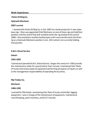 Work Experience:
Parker Drilling Co.
Hydraulic Mechanic
2007-current
I started with Parker Drilling Co. in Oct. 2007 on a build projectfor 2 new cyber
base rigs. I then was appointed Chief Mechanic on one of those rigs and held that
position until the end of that well schedulewhen the rig stacked at the end of
2008. I then worked on another build project until I was transferred to the Orlan
rig as a Hydraulic Mechanic position in Jan. 2011 whereI am currently holding
that position.
K.M.S. Diesel Service
Owner
1995-2007
I owned and operated K.M.S. Diesel Service. I began this venturein 1995 provide
the maintenance needs for severalclients that I served. I maintained their fleets
of trucks and various types of equipment performing all aspects of repairs as well
as the management responsibilities of operating the business.
P&J Timber Co.
Mechanic
1988-1995
I worked for P&J timber maintaining their fleet of trucks and timber logging
equipment. I was in charge of the maintenance of equipment, maintenance
record keeping, parts inventory, and D.O.Trecords.
 