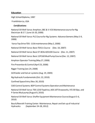 Education
High SchoolDiploma, 1987
Franklinton La, USA
Certifications:
National Oil Well Varco: Amphion, SBC & V-ICIS Maintenancecoursefor Rig
Electrician & E.T. (June16-20, 2008)
National Oil Well Varco: PLC Coursefor Rig Systems- AdvanceSiemens (May 5-9,
2008)
Varco Top DriveTDS- 11SA maintenance (May 2, 2008)
National Oil Well Varco: Basic TDS11 Course (Dec. 10, 2007)
National Oil Well Varco: Basic ST-80 & ADS10D Course (Dec. 11, 2007)
National Oil Well Varco: Basic 12P160 Mud Pump Course(Dec. 12, 2007)
Amphion Operator Training (May 27, 2008)
Fire Prevention & Control (April 23, 2008)
Rigger Training (Jan.24, 2008)
GCR boiler and hot air systems (Aug. 19, 2009)
Rig Hydraulic Fundamentals (Oct. 22, 2010)
Confined SpaceEntry (Nov.30, 2010)
CAD Control Systems: BOP Control Systems Operation and Maintenance
National Oil Well Varco: TDS 1250 Topdrive, ADS 10TDrawworks, P/S 30 Slips, and
P-Series Mud pump (August9, 2010)
National Oil Well Varco: Shaffer Equipment Maintenance Course(August5-6,
2010)
Bosch/Rexroth Training Center: Maintenance, Repair and Set-up of Industrial
Hydraulics (September 24-28, 2012)
 