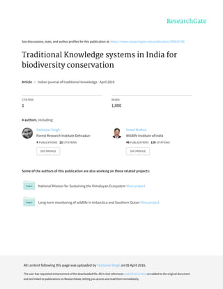 See	discussions,	stats,	and	author	profiles	for	this	publication	at:	https://www.researchgate.net/publication/299625768
Traditional	Knowledge	systems	in	India	for
biodiversity	conservation
Article		in		Indian	journal	of	traditional	knowledge	·	April	2016
CITATION
1
READS
1,000
4	authors,	including:
Some	of	the	authors	of	this	publication	are	also	working	on	these	related	projects:
National	Mission	for	Sustaining	the	Himalayan	Ecosystem	View	project
Long-term	monitoring	of	wildlife	in	Antarctica	and	Southern	Ocean	View	project
Yashaswi	Singh
Forest	Research	Institute	Dehradun
4	PUBLICATIONS			21	CITATIONS			
SEE	PROFILE
Vinod	Mathur
Wildlife	Institute	of	India
46	PUBLICATIONS			126	CITATIONS			
SEE	PROFILE
All	content	following	this	page	was	uploaded	by	Yashaswi	Singh	on	05	April	2016.
The	user	has	requested	enhancement	of	the	downloaded	file.	All	in-text	references	underlined	in	blue	are	added	to	the	original	document
and	are	linked	to	publications	on	ResearchGate,	letting	you	access	and	read	them	immediately.
 