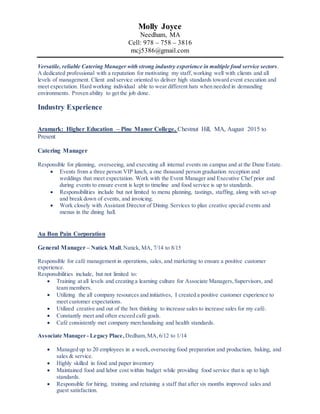 Molly Joyce
Needham, MA
Cell: 978 – 758 – 3816
mcj5386@gmail.com
Versatile, reliable Catering Manager with strong industry experience in multiple food service sectors.
A dedicated professional with a reputation for motivating my staff,working well with clients and all
levels of management. Client and service oriented to deliver high standards toward event execution and
meet expectation. Hard working individual able to wear different hats when needed in demanding
environments. Proven ability to get the job done.
Industry Experience
Aramark: Higher Education – Pine Manor College, Chestnut Hill, MA, August 2015 to
Present
Catering Manager
Responsible for planning, overseeing, and executing all internal events on campus and at the Dane Estate.
 Events from a three person VIP lunch, a one thousand person graduation reception and
weddings that meet expectation. Work with the Event Manager and Executive Chef prior and
during events to ensure event is kept to timeline and food service is up to standards.
 Responsibilities include but not limited to menu planning, tastings, staffing, along with set-up
and break down of events, and invoicing.
 Work closely with Assistant Director of Dining Services to plan creative special events and
menus in the dining hall.
Au Bon Pain Corporation
General Manager – Natick Mall,Natick, MA, 7/14 to 8/15
Responsible for café management in operations, sales, and marketing to ensure a positive customer
experience.
Responsibilities include, but not limited to:
 Training at all levels and creating a learning culture for Associate Managers,Supervisors, and
team members.
 Utilizing the all company resources and initiatives, I created a positive customer experience to
meet customer expectations.
 Utilized creative and out of the box thinking to increase sales to increase sales for my café.
 Constantly meet and often exceed café goals.
 Café consistently met company merchandising and health standards.
Associate Manager - Legacy Place, Dedham,MA,6/12 to 1/14
 Managed up to 20 employees in a week,overseeing food preparation and production, baking, and
sales & service.
 Highly skilled in food and paper inventory
 Maintained food and labor cost within budget while providing food service that is up to high
standards.
 Responsible for hiring, training and retaining a staff that after six months improved sales and
guest satisfaction.
 