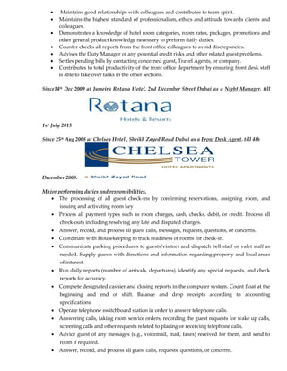  Maintains good relationships with colleagues and contributes to team spirit.
 Maintains the highest standard of professionalism, ethics and attitude towards clients and
colleagues.
 Demonstrates a knowledge of hotel room categories, room rates, packages, promotions and
other general product knowledge necessary to perform daily duties.
 Counter checks all reports from the front office colleagues to avoid discrepancies.
 Advises the Duty Manager of any potential credit risks and other related guest problems.
 Settles pending bills by contacting concerned guest, Travel Agents, or company.
 Contributes to total productivity of the front office department by ensuring front desk staff
is able to take over tasks in the other sections.
Since14th Dec 2009 at Jumeira Rotana Hotel, 2nd December Street Dubai as a Night Manager. till
1st July 2013
Since 25th Aug 2008 at Chelsea Hotel , Sheikh Zayed Road Dubai as a Front Desk Agent. till 4th
December 2009.
Major performing duties and responsibilities.
 The processing of all guest check-ins by confirming reservations, assigning room, and
issuing and activating room key .
 Process all payment types such as room charges, cash, checks, debit, or credit. Process all
check-outs including resolving any late and disputed charges.
 Answer, record, and process all guest calls, messages, requests, questions, or concerns.
 Coordinate with Housekeeping to track readiness of rooms for check-in.
 Communicate parking procedures to guests/visitors and dispatch bell staff or valet staff as
needed. Supply guests with directions and information regarding property and local areas
of interest.
 Run daily reports (number of arrivals, departures), identify any special requests, and check
reports for accuracy.
 Complete designated cashier and closing reports in the computer system. Count float at the
beginning and end of shift. Balance and drop receipts according to accounting
specifications.
 Operate telephone switchboard station in order to answer telephone calls.
 Answering calls, taking room service orders, recording the guest requests for wake up calls,
screening calls and other requests related to placing or receiving telephone calls.
 Advice guest of any messages (e.g., voicemail, mail, faxes) received for them, and send to
room if required.
 Answer, record, and process all guest calls, requests, questions, or concerns.
 