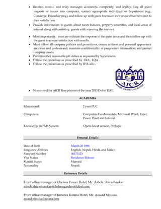  Receive, record, and relay messages accurately, completely, and legibly. Log all guest
requests or issues into computer, contact appropriate individual or department (e.g.,
Concierge, Housekeeping), and follow up with guest to ensure their request has been met to
their satisfaction.
 Provide information to guests about room features, property amenities, and local areas of
interest along with assisting guests with accessing the internet.
 Most importantly, must co-ordinate the response to the guest issue and then follow up with
the guest to ensure satisfaction with results.
 Must follow all company policies and procedures; ensure uniform and personal appearance
are clean and professional; maintain confidentiality of proprietary information; and protect
company assets.
 Perform other reasonable job duties as requested by Supervisors.
 Follow the procedure as prescribed by LRA , LQA .
 Follow the procedure as prescribed by IFH calls .
 Nominated for AICR Receptionist of the year 2013 Dubai UAE.
ACADEMIA
Educational: 2 year PUC
Computers: Computers Fundamentals, Microsoft Word, Excel,
Power Point and Internet
Knowledge in PMS System: Opera latest version, Prologic
Personal Details
Date of Birth March 20 1986
Linguistic Abilities English, Nepali, Hindi, and Malay
Passport Number 06173123
Visa Status Residence Release
Marital Status Married
Nationality Nepali
Reference Details
Front office manager of Chelsea Tower Hotel, Mr. Ashok Shivashankar.
ashok.shivashankar@chelseagardensdubai.com
Front office manager of Jumeira Rotana Hotel, Mr. Assaad Moussa.
assaad.moussa@rotana.com
 