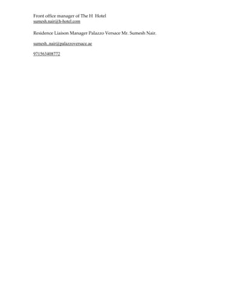Front office manager of The H Hotel
sumesh.nair@h-hotel.com
Residence Liaison Manager Palazzo Versace Mr. Sumesh Nair.
sumesh..nair@palazzoversace.ae
971563408772
 