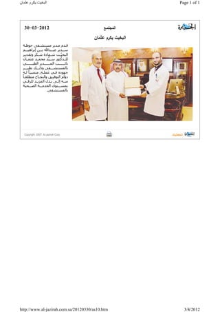 ‫ا‬‫ﻟ‬‫ﻣ‬‫ﺟ‬‫ﺗ‬‫ﻣ‬‫ـ‬‫ﻊ‬30-03-2012
‫ا‬‫ﻟ‬‫ﺑ‬‫ﺧ‬‫ﯾ‬‫ت‬‫ﯾ‬‫ﻛ‬‫ر‬‫م‬‫ﻋ‬‫ﺛ‬‫ﻣ‬‫ﺎ‬‫ن‬
‫ﻗ‬‫ـ‬‫ـ‬‫ﺪ‬‫ﻡ‬‫ﻣ‬‫ـ‬‫ـ‬‫ﺪ‬‫ﻳ‬‫ﺮ‬‫ﻣ‬‫ﺴ‬‫ﺘ‬‫ﺸ‬‫ـ‬‫ـ‬‫ﻔ‬‫ﻰ‬‫ﺣ‬‫ﻮ‬‫ط‬‫ـ‬‫ـ‬‫ﺔ‬
‫ﺳ‬‫ـ‬‫ـ‬‫ـ‬‫ﺪ‬‫ﻳ‬‫ﺮ‬‫ﻋ‬‫ﺒ‬‫ـ‬‫ـ‬‫ـ‬‫ﺪ‬‫ﷲ‬‫ﺑ‬‫ـ‬‫ـ‬‫ـ‬‫ﻦ‬‫إ‬‫ﺑ‬‫ﺮ‬‫ا‬‫ھ‬‫ﻴ‬‫ـ‬‫ـ‬‫ـ‬‫ﻢ‬
‫ا‬‫ﻟ‬‫ﺒ‬‫ﺨ‬‫ﻴ‬ٍّ‫ـ‬‫ـ‬‫ﺖ‬‫ﺷ‬‫ـ‬‫ـ‬‫ﻬ‬‫ﺎ‬‫ﺩ‬‫ة‬‫ﺷ‬‫ـ‬‫ـ‬‫ﻜ‬‫ﺮ‬‫ﻭ‬‫ﺗ‬‫ﻘ‬‫ﺪ‬‫ﻳ‬‫ـ‬‫ـ‬‫ﺮ‬
‫ﻟ‬‫ﻠ‬‫ـ‬‫ـ‬‫ﺪ‬‫ﻛ‬‫ﺘ‬‫ﻮ‬‫ﺭ‬‫ﺳ‬‫ـ‬‫ـ‬‫ﻴ‬ّ‫ﺪ‬‫ﻣ‬‫ﺤ‬‫ﻤ‬‫ـ‬‫ـ‬‫ﺪ‬‫ﻋ‬‫ﺜ‬‫ﻤ‬‫ـ‬‫ـ‬‫ﺎ‬‫ﻥ‬
‫ﻧ‬‫ﺎ‬‫ﺋ‬‫ـ‬‫ـ‬‫ـ‬‫ـ‬‫ـ‬‫ـ‬‫ـ‬‫ﺐ‬‫ا‬‫ﻟ‬‫ﻤ‬‫ـ‬‫ـ‬‫ـ‬‫ـ‬‫ـ‬‫ـ‬‫ـ‬‫ﺪ‬‫ﻳ‬‫ﺮ‬‫ا‬‫ﻟ‬‫ﻄ‬‫ﺒ‬‫ـ‬‫ـ‬‫ـ‬‫ـ‬‫ـ‬‫ـ‬‫ـ‬‫ﻲ‬
‫ﺑ‬‫ﺎ‬‫ﻟ‬‫ﻤ‬‫ﺴ‬‫ﺘ‬‫ﺸ‬‫ـ‬‫ـ‬‫ـ‬‫ـ‬‫ﻔ‬‫ﻰ‬‫ﻭ‬‫ﺫ‬‫ﻟ‬‫ـ‬‫ـ‬‫ـ‬‫ـ‬‫ﻚ‬‫ﻧ‬‫ﻈ‬‫ﻴ‬‫ـ‬‫ـ‬‫ـ‬‫ـ‬‫ﺮ‬
‫ﺟ‬‫ﻬ‬‫ﻮ‬‫ﺩ‬‫ﻩ‬‫ﻓ‬‫ـ‬‫ﻲ‬‫ﻋ‬‫ﻤ‬‫ﻠ‬‫ـ‬‫ﻪ‬,‫ﻣ‬‫ﺘ‬‫ﻤ‬‫ﻨ‬‫ﻴ‬‫ـ‬‫ﺎ‬ً‫ﻟ‬‫ـ‬‫ﻪ‬
‫ﺩ‬‫ﻭ‬‫ا‬‫ﻡ‬‫ا‬‫ﻟ‬‫ﺘ‬‫ﻮ‬‫ﻓ‬‫ﻴ‬‫ـ‬‫ـ‬‫ﻖ‬‫ﻭ‬‫ا‬‫ﻟ‬‫ﻨ‬‫ﺠ‬‫ـ‬‫ـ‬‫ﺎ‬‫ح‬‫ﻣ‬‫ﺘ‬‫ﻄ‬‫ﻠ‬‫ﻌ‬‫ـ‬‫ـ‬‫ﺎ‬ً
‫ﻣ‬‫ﻨ‬‫ـ‬‫ـ‬‫ﻪ‬‫إ‬‫ﻟ‬‫ـ‬‫ـ‬‫ﻰ‬‫ﺑ‬‫ـ‬‫ـ‬‫ﺬ‬‫ﻝ‬‫ا‬‫ﻟ‬‫ﻤ‬‫ﺰ‬‫ﻳ‬‫ـ‬‫ـ‬‫ﺪ‬‫ﻟ‬‫ﻠ‬‫ﺮ‬‫ﻗ‬‫ـ‬‫ـ‬‫ﻲ‬
‫ﺑ‬‫ﻤ‬‫ﺴ‬‫ـ‬‫ـ‬‫ـ‬‫ﺘ‬‫ﻮ‬‫ﻯ‬‫ا‬‫ﻟ‬‫ﺨ‬‫ﺪ‬‫ﻣ‬‫ـ‬‫ـ‬‫ـ‬‫ﺔ‬‫ا‬‫ﻟ‬‫ﺼ‬‫ـ‬‫ـ‬‫ـ‬‫ﺤ‬‫ﻴ‬‫ﺔ‬
‫ﺑ‬‫ﺎ‬‫ﻟ‬‫ﻤ‬‫ﺴ‬‫ﺘ‬‫ﺸ‬‫ﻔ‬‫ﻰ‬.
Copyright -2007. Al-Jazirah Corp.
Page 1 of 1‫ا‬‫ﻟ‬‫ﺒ‬‫ﺨ‬‫ﯿ‬‫ﺖ‬‫ﯾ‬‫ﻜ‬‫ﺮ‬‫ﻡ‬‫ﻋ‬‫ﺜ‬‫ﻤ‬‫ﺎ‬‫ﻥ‬
3/4/2012http://www.al-jazirah.com.sa/20120330/as10.htm
 