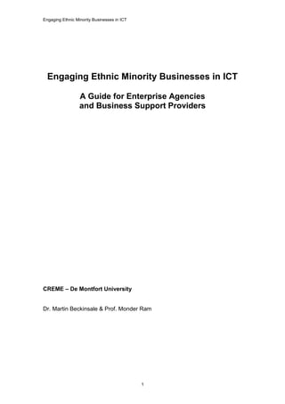 Engaging Ethnic Minority Businesses in ICT
1
Engaging Ethnic Minority Businesses in ICT
A Guide for Enterprise Agencies
and Business Support Providers
CREME – De Montfort University
Dr. Martin Beckinsale & Prof. Monder Ram
 