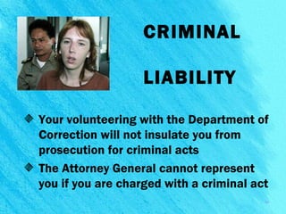 CRIMINAL
LIABILITY
Your volunteering with the Department of
Correction will not insulate you from
prosecution for criminal acts
The Attorney General cannot represent
you if you are charged with a criminal act
13
 