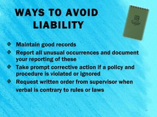 WAYS TO AVOID
LIABILITY
Maintain good records
Report all unusual occurrences and document
your reporting of these
Take prompt corrective action if a policy and
procedure is violated or ignored
Request written order from supervisor when
verbal is contrary to rules or laws
15
 