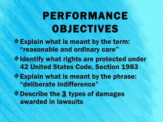 PERFORMANCE
OBJECTIVES
Explain what is meant by the term:
“reasonable and ordinary care”
Identify what rights are protected under
42 United States Code, Section 1983
Explain what is meant by the phrase:
“deliberate indifference”
Describe the 3 types of damages
awarded in lawsuits
3
 