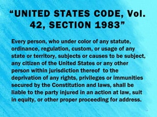 “UNITED STATES CODE, Vol.
42, SECTION 1983”
Every person, who under color of any statute,
ordinance, regulation, custom, or usage of any
state or territory, subjects or causes to be subject,
any citizen of the United States or any other
person within jurisdiction thereof to the
deprivation of any rights, privileges or immunities
secured by the Constitution and laws, shall be
liable to the party injured in an action at law, suit
in equity, or other proper proceeding for address.
8
 