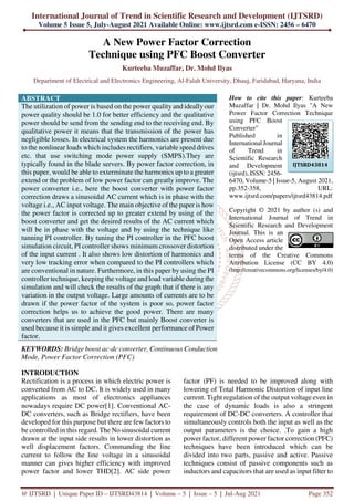 International Journal of Trend in Scientific Research and Development (IJTSRD)
Volume 5 Issue 5, July-August 2021 Available Online: www.ijtsrd.com e-ISSN: 2456 – 6470
@ IJTSRD | Unique Paper ID – IJTSRD43814 | Volume – 5 | Issue – 5 | Jul-Aug 2021 Page 352
A New Power Factor Correction
Technique using PFC Boost Converter
Kurteeba Muzaffar, Dr. Mohd Ilyas
Department of Electrical and Electronics Engineering, Al-Falah University, Dhauj, Faridabad, Haryana, India
ABSTRACT
The utilization of power is based on the power quality and ideallyour
power quality should be 1.0 for better efficiency and the qualitative
power should be send from the sending end to the receiving end. By
qualitative power it means that the transmission of the power has
negligible losses. In electrical system the harmonics are present due
to the nonlinear loads which includes rectifiers, variable speed drives
etc. that use switching mode power supply (SMPS).They are
typically found in the blade servers. By power factor correction, in
this paper, would be able to exterminate the harmonics up to a greater
extend or the problem of low power factor can greatly improve. The
power converter i.e., here the boost converter with power factor
correction draws a sinusoidal AC current which is in phase with the
voltage i.e., AC input voltage. The main objective of the paper is how
the power factor is corrected up to greater extend by using of the
boost converter and get the desired results of the AC current which
will be in phase with the voltage and by using the technique like
tunning PI controller. By tuning the PI controller in the PFC boost
simulation circuit, PI controller shows minimum crossover distortion
of the input current . It also shows low distortion of harmonics and
very low tracking error when compared to the PI controllers which
are conventional in nature. Furthermore, in this paper by using the PI
controller technique, keeping the voltage and load variable during the
simulation and will check the results of the graph that if there is any
variation in the output voltage. Large amounts of currents are to be
drawn if the power factor of the system is poor so, power factor
correction helps us to achieve the good power. There are many
converters that are used in the PFC but mainly Boost converter is
used because it is simple and it gives excellent performance of Power
factor.
KEYWORDS: Bridge boost ac-dc converter, Continuous Conduction
Mode, Power Factor Correction (PFC)
How to cite this paper: Kurteeba
Muzaffar | Dr. Mohd Ilyas "A New
Power Factor Correction Technique
using PFC Boost
Converter"
Published in
International Journal
of Trend in
Scientific Research
and Development
(ijtsrd), ISSN: 2456-
6470, Volume-5 | Issue-5, August 2021,
pp.352-358, URL:
www.ijtsrd.com/papers/ijtsrd43814.pdf
Copyright © 2021 by author (s) and
International Journal of Trend in
Scientific Research and Development
Journal. This is an
Open Access article
distributed under the
terms of the Creative Commons
Attribution License (CC BY 4.0)
(http://creativecommons.org/licenses/by/4.0)
INTRODUCTION
Rectification is a process in which electric power is
converted from AC to DC. It is widely used in many
applications as most of electronics appliances
nowadays require DC power[1]. Conventional AC-
DC converters, such as Bridge rectifiers, have been
developed for this purpose but there are few factors to
be controlled in this regard. The No sinusoidal current
drawn at the input side results in lower distortion as
well displacement factors. Commanding the line
current to follow the line voltage in a sinusoidal
manner can gives higher efficiency with improved
power factor and lower THD[2]. AC side power
factor (PF) is needed to be improved along with
lowering of Total Harmonic Distortion of input line
current. Tight regulation of the output voltage even in
the case of dynamic loads is also a stringent
requirement of DC-DC converters. A controller that
simultaneously controls both the input as well as the
output parameters is the choice. .To gain a high
power factor, different power factor correction (PFC)
techniques have been introduced which can be
divided into two parts, passive and active. Passive
techniques consist of passive components such as
inductors and capacitors that are used as input filter to
IJTSRD43814
 