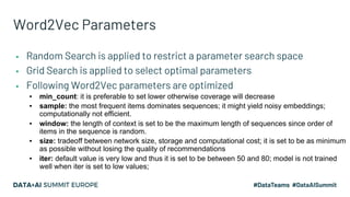 Word2Vec Parameters
▪ Random Search is applied to restrict a parameter search space
▪ Grid Search is applied to select optimal parameters
▪ Following Word2Vec parameters are optimized
▪ min_count: it is preferable to set lower otherwise coverage will decrease
▪ sample: the most frequent items dominates sequences; it might yield noisy embeddings;
computationally not efficient.
▪ window: the length of context is set to be the maximum length of sequences since order of
items in the sequence is random.
▪ size: tradeoff between network size, storage and computational cost; it is set to be as minimum
as possible without losing the quality of recommendations
▪ iter: default value is very low and thus it is set to be between 50 and 80; model is not trained
well when iter is set to low values;
 