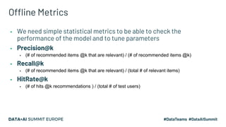 Offline Metrics
▪ We need simple statistical metrics to be able to check the
performance of the model and to tune parameters
▪ Precision@k
▪ (# of recommended items @k that are relevant) / (# of recommended items @k)
▪ Recall@k
▪ (# of recommended items @k that are relevant) / (total # of relevant items)
▪ HitRate@k
▪ (# of hits @k recommendations ) / (total # of test users)
 