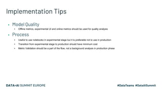 Implementation Tips
▪ Model Quality
▪ Offline metrics, experimental UI and online metrics should be used for quality analysis
▪ Process
▪ Useful to use notebooks in experimental stage but it is preferable not to use in production
▪ Transition from experimental stage to production should have minimum cost
▪ Metric Validation should be a part of the flow, not a background analysis in production phase
 