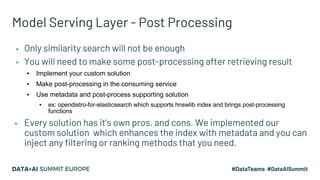 Model Serving Layer - Post Processing
▪ Only similarity search will not be enough
▪ You will need to make some post-processing after retrieving result
▪ Implement your custom solution
▪ Make post-processing in the consuming service
▪ Use metadata and post-process supporting solution
▪ ex: opendistro-for-elasticsearch which supports hnswlib index and brings post-processing
functions
▪ Every solution has it’s own pros. and cons. We implemented our
custom solution which enhances the index with metadata and you can
inject any filtering or ranking methods that you need.
 