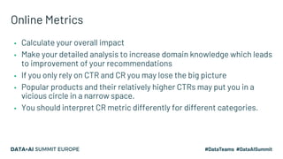 Online Metrics
▪ Calculate your overall impact
▪ Make your detailed analysis to increase domain knowledge which leads
to improvement of your recommendations
▪ If you only rely on CTR and CR you may lose the big picture
▪ Popular products and their relatively higher CTRs may put you in a
vicious circle in a narrow space.
▪ You should interpret CR metric differently for different categories.
 