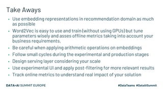 Take Aways
▪ Use embedding representations in recommendation domain as much
as possible
▪ Word2Vec is easy to use and train (without using GPUs) but tune
parameters wisely and asses offline metrics taking into account your
business requirements.
▪ Be careful when applying arithmetic operations on embeddings
▪ Follow small cycles during the experimental and production stages
▪ Design serving layer considering your scale
▪ Use experimental UI and apply post-filtering for more relevant results
▪ Track online metrics to understand real impact of your solution
 