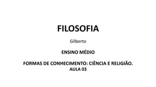 FILOSOFIA
Gilberto
ENSINO MÉDIO
FORMAS DE CONHECIMENTO: CIÊNCIA E RELIGIÃO.
AULA 03
 