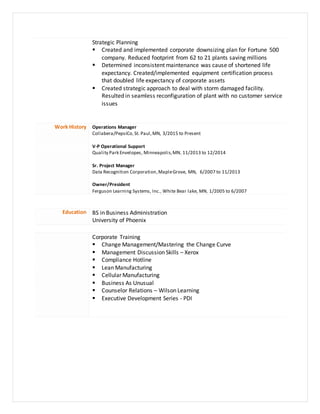 Strategic Planning
 Created and implemented corporate downsizing plan for Fortune 500
company. Reduced footprint from 62 to 21 plants saving millions
 Determined inconsistent maintenance was cause of shortened life
expectancy. Created/implemented equipment certification process
that doubled life expectancy of corporate assets
 Created strategic approach to deal with storm damaged facility.
Resulted in seamless reconfiguration of plant with no customer service
issues
Work History Operations Manager
Collabera/PepsiCo,St. Paul,MN, 3/2015 to Present
V-P Operational Support
Quality Park Envelopes, Minneapolis,MN, 11/2013 to 12/2014
Sr. Project Manager
Data Recognition Corporation,MapleGrove, MN, 6/2007 to 11/2013
Owner/President
Ferguson Learning Systems, Inc., White Bear lake, MN, 1/2005 to 6/2007
Education BS in Business Administration
University of Phoenix
Corporate Training
 Change Management/Mastering the Change Curve
 Management Discussion Skills – Xerox
 Compliance Hotline
 Lean Manufacturing
 Cellular Manufacturing
 Business As Unusual
 Counselor Relations – Wilson Learning
 Executive Development Series - PDI
 