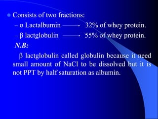  Consists of two fractions:
– α Lactalbumin 32% of whey protein.
– β lactglobulin 55% of whey protein.
N.B:
β lactglobulin called globulin because it need
small amount of NaCl to be dissolved but it is
not PPT by half saturation as albumin.
 