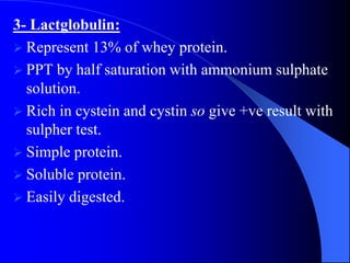3- Lactglobulin:
 Represent 13% of whey protein.
 PPT by half saturation with ammonium sulphate
solution.
 Rich in cystein and cystin so give +ve result with
sulpher test.
 Simple protein.
 Soluble protein.
 Easily digested.
 